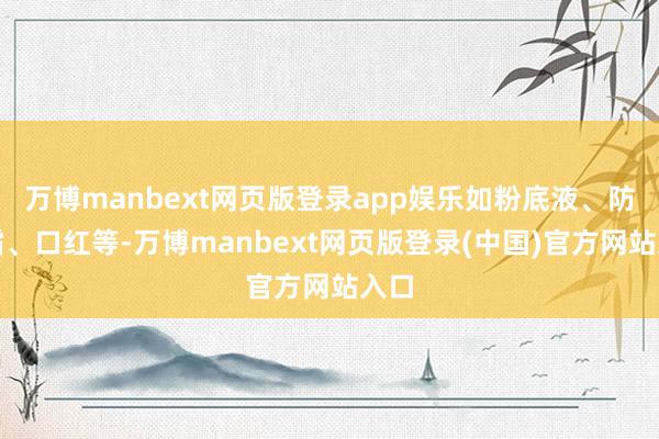 万博manbext网页版登录app娱乐如粉底液、防晒霜、口红等-万博manbext网页版登录(中国)官方网站入口