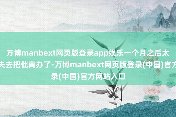 万博manbext网页版登录app娱乐一个月之后太太思要丈夫去把仳离办了-万博manbext网页版登录(中国)官方网站入口