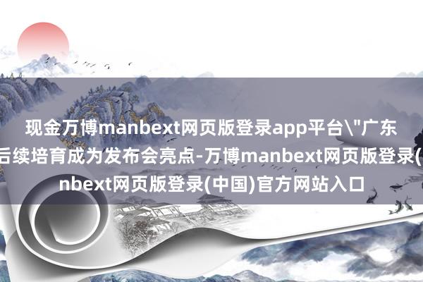 现金万博manbext网页版登录app平台＂广东品牌名店＂评价及后续培育成为发布会亮点-万博manbext网页版登录(中国)官方网站入口